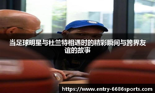 当足球明星与杜兰特相遇时的精彩瞬间与跨界友谊的故事